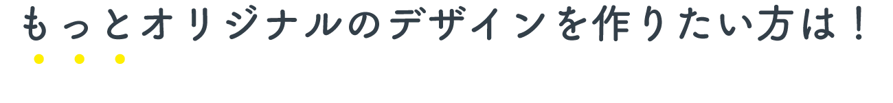 もっとオリジナルのデザインを作りたい方は！