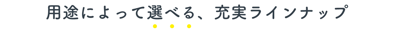 用途によって選べる、充実ラインナップ